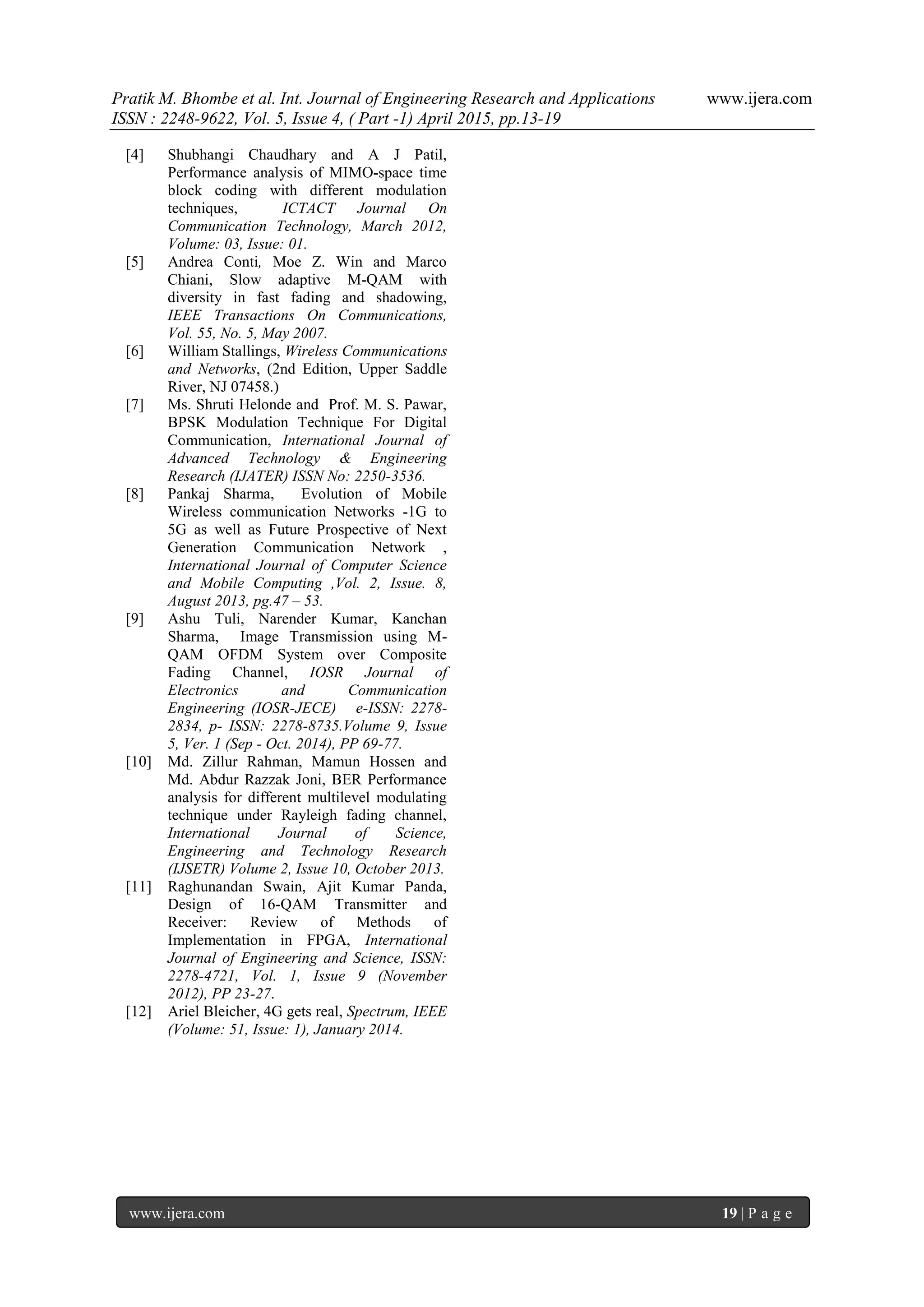 Pratik M. Bhombe et al. Int. Journal of Engineering Research and Applications www.ijera.com
ISSN : 2248-9622, Vol. 5, Issue 4, ( Part -1) April 2015, pp.13-19
www.ijera.com 19 | P a g e
[4] Shubhangi Chaudhary and A J Patil,
Performance analysis of MIMO-space time
block coding with different modulation
techniques, ICTACT Journal On
Communication Technology, March 2012,
Volume: 03, Issue: 01.
[5] Andrea Conti, Moe Z. Win and Marco
Chiani, Slow adaptive M-QAM with
diversity in fast fading and shadowing,
IEEE Transactions On Communications,
Vol. 55, No. 5, May 2007.
[6] William Stallings, Wireless Communications
and Networks, (2nd Edition, Upper Saddle
River, NJ 07458.)
[7] Ms. Shruti Helonde and Prof. M. S. Pawar,
BPSK Modulation Technique For Digital
Communication, International Journal of
Advanced Technology & Engineering
Research (IJATER) ISSN No: 2250-3536.
[8] Pankaj Sharma, Evolution of Mobile
Wireless communication Networks -1G to
5G as well as Future Prospective of Next
Generation Communication Network ,
International Journal of Computer Science
and Mobile Computing ,Vol. 2, Issue. 8,
August 2013, pg.47 – 53.
[9] Ashu Tuli, Narender Kumar, Kanchan
Sharma, Image Transmission using M-
QAM OFDM System over Composite
Fading Channel, IOSR Journal of
Electronics and Communication
Engineering (IOSR-JECE) e-ISSN: 2278-
2834, p- ISSN: 2278-8735.Volume 9, Issue
5, Ver. 1 (Sep - Oct. 2014), PP 69-77.
[10] Md. Zillur Rahman, Mamun Hossen and
Md. Abdur Razzak Joni, BER Performance
analysis for different multilevel modulating
technique under Rayleigh fading channel,
International Journal of Science,
Engineering and Technology Research
(IJSETR) Volume 2, Issue 10, October 2013.
[11] Raghunandan Swain, Ajit Kumar Panda,
Design of 16-QAM Transmitter and
Receiver: Review of Methods of
Implementation in FPGA, International
Journal of Engineering and Science, ISSN:
2278-4721, Vol. 1, Issue 9 (November
2012), PP 23-27.
[12] Ariel Bleicher, 4G gets real, Spectrum, IEEE
(Volume: 51, Issue: 1), January 2014.
 