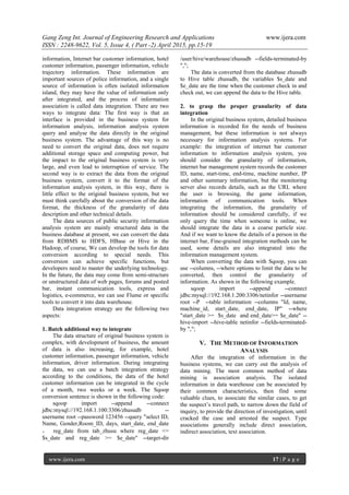 Gang Zeng Int. Journal of Engineering Research and Applications www.ijera.com
ISSN : 2248-9622, Vol. 5, Issue 4, ( Part -2) April 2015, pp.15-19
www.ijera.com 17 | P a g e
information, Internet bar customer information, hotel
customer information, passenger information, vehicle
trajectory information. These information are
important sources of police information, and a single
source of information is often isolated information
island, they may have the value of information only
after integrated, and the process of information
association is called data integration. There are two
ways to integrate data: The first way is that an
interface is provided in the business system for
information analysis, information analysis system
query and analyse the data directly in the original
business system. The advantage of this way is no
need to convert the original data, does not require
additional storage space and computing power, but
the impact to the original business system is very
large, and even lead to interruption of service. The
second way is to extract the data from the original
business system, convert it to the format of the
information analysis system, in this way, there is
little effect to the original business system, but we
must think carefully about the conversion of the data
format, the thickness of the granularity of data
description and other technical details.
The data sources of public security information
analysis system are mainly structured data in the
business database at present, we can convert the data
from RDBMS to HDFS, HBase or Hive in the
Hadoop, of course, We can develop the tools for data
conversion according to special needs. This
conversion can achieve specific functions, but
developers need to master the underlying technology.
In the future, the data may come from semi-structure
or unstructured data of web pages, forums and posted
bar, instant communication tools, express and
logistics, e-commerce, we can use Flume or specific
tools to convert it into data warehouse.
Data integration strategy are the following two
aspects:
1. Batch additional way to integrate
The data structure of original business system is
complex, with development of business, the amount
of data is also increasing, for example, hotel
customer information, passenger information, vehicle
information, driver information. During integrating
the data, we can use a batch integration strategy
according to the conditions, the data of the hotel
customer information can be integrated in the cycle
of a month, two weeks or a week. The Sqoop
conversion sentence is shown in the following code:
sqoop import --append --connect
jdbc:mysql://192.168.1.100:3306/zhusudb --
username root --password 123456 --query "select ID,
Name, Gender,Room_ID, days, start_date, end_date
， reg_date from tab_zhusu where reg_date <=
$s_date and reg_date >= $e_date" --target-dir
/user/hive/warehouse/zhusudb --fields-terminated-by
",";
The data is converted from the database zhusudb
to Hive table zhusudb, the variables $s_date and
$e_date are the time when the customer check in and
check out, we can append the data to the Hive table.
2. to grasp the proper granularity of data
integration
In the original business system, detailed business
information is recorded for the needs of business
management, but these information is not always
necessary for information analysis systems. For
example: the integration of internet bar customer
information to information analysis system, you
should consider the granularity of information,
internet bar management system records the customer
ID, name, start-time, end-time, machine number, IP
and other summary information, but the monitoring
server also records details, such as the URL where
the user is browsing, the game information,
information of communication tools. When
integrating the information, the granularity of
information should be considered carefully, if we
only query the time when someone is online, we
should integrate the data in a coarse particle size.
And if we want to know the details of a person in the
internet bar, Fine-grained integration methods can be
used, some details are also integrated into the
information management system.
When converting the data with Sqoop, you can
use --columns, --where options to limit the data to be
converted, then control the granularity of
information. As shown in the following example.
sqoop import --append --connect
jdbc:mysql://192.168.1.200:3306/netinfor --username
root --P --table information --columns "Id, name,
machine_id, start_date, end_date, IP" --where
"start_date >= $s_date and end_date>= $e_date" --
hive-import --hive-table netinfor --fields-terminated-
by ",";
V. THE METHOD OF INFORMATION
ANALYSIS
After the integration of information in the
business systems, we can carry out the analysis of
data mining. The most common method of data
mining is association analysis. The isolated
information in data warehouse can be associated by
their common characteristics, then find some
valuable clues, to associate the similar cases, to get
the suspect’s travel path, to narrow down the field of
inquiry, to provide the direction of investigation, until
cracked the case and arrested the suspect. Type
associations generally include direct association,
indirect association, text association.
 