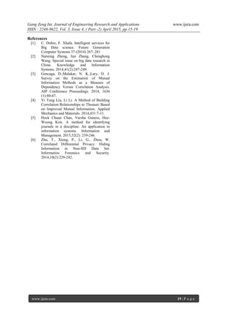 Gang Zeng Int. Journal of Engineering Research and Applications www.ijera.com
ISSN : 2248-9622, Vol. 5, Issue 4, ( Part -2) April 2015, pp.15-19
www.ijera.com 19 | P a g e
References
[1] C. Dobre, F. Xhafa. Intelligent services for
Big Data science. Future Generation
Computer Systems 37 (2014) 267–281
[2] Nanning Zheng, Jun Zhang, Chenghong
Wang. Special issue on big data research in
China. Knowledge and Information
Systems. 2014,41(2):247-249.
[3] Gencaga, D.;Malakar, N. K.;Lary, D. J.
Survey on the Estimation of Mutual
Information Methods as a Measure of
Dependency Versus Correlation Analysis.
AIP Conference Proceedings. 2014, 1636
(1):80-87.
[4] Yi Tong Liu, Li Li. A Method of Building
Correlation Relationships to Thesauri Based
on Improved Mutual Information. Applied
Mechanics and Materials. 2014,431:7-11.
[5] Hock Chuan Chan, Varsha Guness, Hee-
Woong Kim. A method for identifying
journals in a discipline: An application to
information systems. Information and
Management. 2015,52(2): 239-246.
[6] Zhu, T., Xiong, P., Li, G., Zhou, W.
Correlated Differential Privacy: Hiding
Information in Non-IID Data Set.
Information Forensics and Security.
2014,10(2):229-242.
 