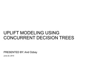 UPLIFT MODELING USING
CONCURRENT DECISION TREES
PRESENTED BY: And Ozbay
June 22, 2015
 