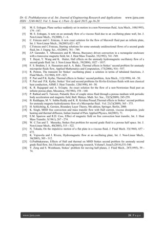 Dr. G. Prabhakararao et al. Int. Journal of Engineering Research and Applications www.ijera.com
ISSN : 2248-9622, Vol. 5, Issue 4, ( Part -3) April 2015, pp.16-28
www.ijera.com 28 | P a g e
[4] M. E. Erdogan, Plane surface suddenly set in motion in a non-Newtonian fluid, Acta Mech., 108(1995),
179 - 187.
[5] M. E. Erdogan, A note on an unsteady flow of a viscous fluid due to an oscillating plane wall, Int. J.
Non-Linear Mech., 35(2000), 1 - 6.
[6] C. Fetecau and C. Fetecau, A new exact solution for the flow of Maxwell fluid past an infinite plate,
Int. J. Non-Linear Mech., 38(2003),423 - 427.
[7] C.Fetecau and C.Fetecau, Starting solutions for some unsteady unidirectional flows of a second grade
fluid, Int. J. Engng. Sci., 43(2005), 781 - 789.
[8] J.P. Garandet, T. Alboussiere and R. Morau, Buoyancy driven convection in a rectangular enclosure
with a transverse magnetic field, Int. J. Heat Mass Transfer, 35(1992), 741 -749.
[9] T. Hayat, Y. Wang and K. Hutter, Hall effects on the unsteady hydromagnetic oscillatory flow of a
second grade fluid. Int. J. Non-Linear Mech., 39(2004), 1027 - 1037.
[10] F. S. Ibrahim, I. A. Hassanien and A. A. Bakr, Thermal effects in Stokes’ second problem for unsteady
micropolar fluids flow, Applied Mathematics and Computation, 173(2006), 916 - 937.
[11] R. Penton, The transient for Stokes’ oscillating plane: a solution in terms of tabulated functions, J.
Fluid Mech., 31(1968), 819 - 825.
[12] P. Puri and P.K. Kythe, Thermal effects in Stokes’ second problem, Acta Mech., 112(1998), 44 - 50.
[13] P. Puri and P.K. Kythe, Stokes’ first and second problems for Rivlin-Ericksen fluids with non classical
heat conduction, ASME J. Heat Transfer, 120(1998), 44 - 50.
[14] K. R. Rajagopal and A. S.Gupta. An exact solution for the flow of a non-Newtonian fluid past an
infinite porous plate, Mecanica, 19(1984), 158 - 160.
[15] P. Rathod and S. Tanveer, Pulsatile flow of couple stress fluid through a porous medium with periodic
body acceleration and magnetic field, Bull. Malays. Math. Sci. Soc., 32(2)(2009), 245-259.
[16] B. Reddappa, M. V. Subba Reddy and K. R. Krishna Prasad,Thermal effects in Stokes’ second problem
for unsteady magneto hydrodynamic flow of a Micropolar fluid , Vol. 21(3)(2009), 365 - 373.
[17] H. Schlichting, K. Gersten, Boundary Layer Theory, 8th edition, Springer, Berlin, 2000.
[18] K. Singh, MHD free convection and mass transfer flow with Hall current, viscous dissipation, joule
heating and thermal diffusion, Indian Journal of Pure Applied Physics, 66(2003), 71.
[19] E.M. Sparrow and R.D. Cess, Effect of magnetic field on free convection heat transfer, Int. J. Heat
Mass Transfer, 3(1961), 267 - 274.
[20] W. C.Tan and T. Masuoka, Stokes first problem for second grade fluid in a porous half space. Int. J.
Non-Linear Mech., 40(2005), 515 - 522.
[21] N. Tokuda, On the impulsive motion of a flat plate in a viscous fluid, J. Fluid Mech. 33(1968), 657 -
672.
[22] K. Vajravelu and J. Rivera, Hydromagnetic flow at an oscillating plate, Int. J. Non-Linear Mech.,
38(2003), 305 - 312.
[23] G.Prabhakararao, Effects of Hall and thermal on MHD Stokes second problem for unsteady second
grade fluid flow, Int.J.Scientific and engineering research, Volume5, Issue3,(2014),531-540.
[24] Y. Zeng and S. Weinbaum, Stokes’ problem for moving half planes, J. Fluid Mech., 287(1995), 59 -
74.
 
