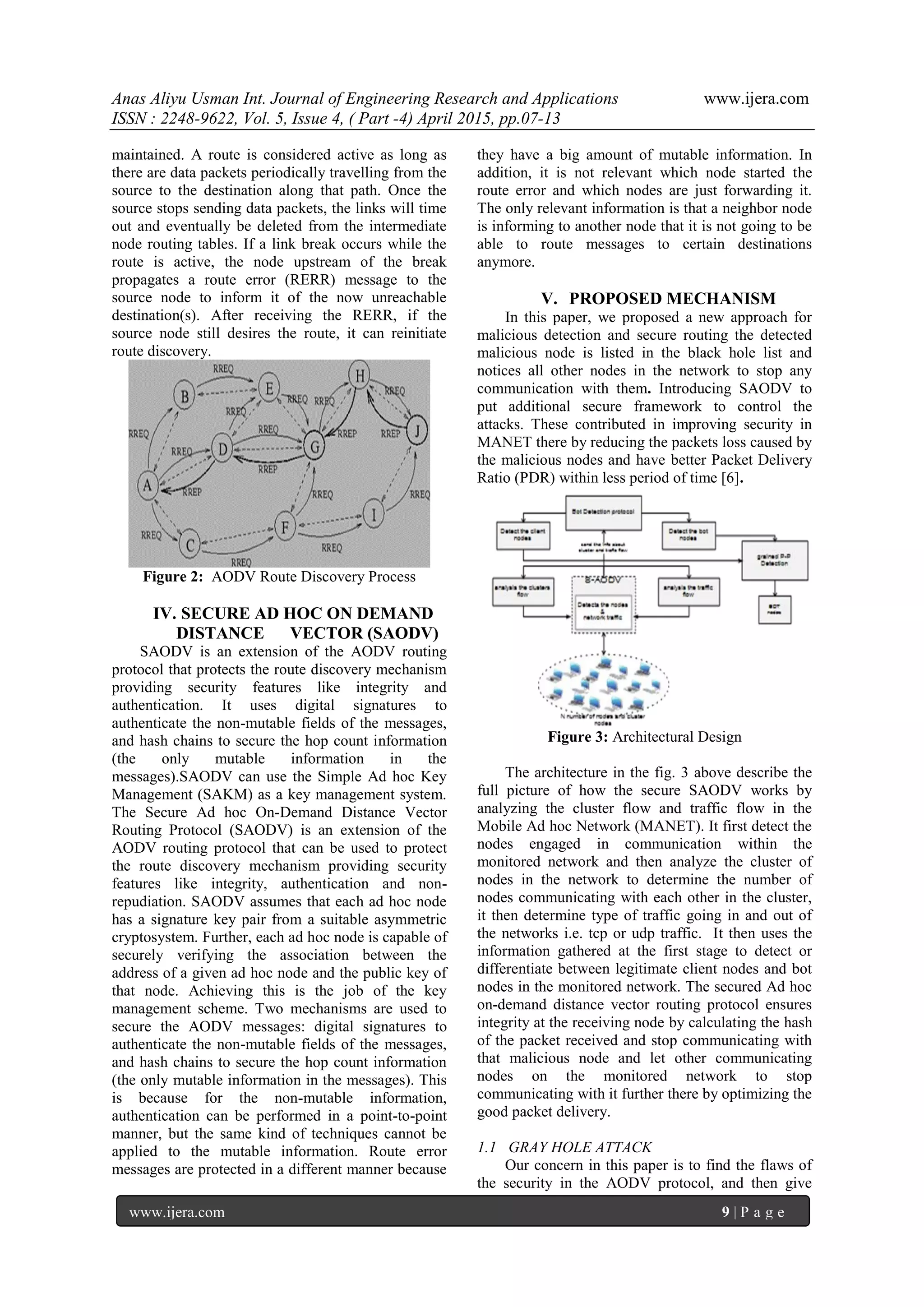 Anas Aliyu Usman Int. Journal of Engineering Research and Applications www.ijera.com
ISSN : 2248-9622, Vol. 5, Issue 4, ( Part -4) April 2015, pp.07-13
www.ijera.com 9 | P a g e
maintained. A route is considered active as long as
there are data packets periodically travelling from the
source to the destination along that path. Once the
source stops sending data packets, the links will time
out and eventually be deleted from the intermediate
node routing tables. If a link break occurs while the
route is active, the node upstream of the break
propagates a route error (RERR) message to the
source node to inform it of the now unreachable
destination(s). After receiving the RERR, if the
source node still desires the route, it can reinitiate
route discovery.
Figure 2: AODV Route Discovery Process
IV. SECURE AD HOC ON DEMAND
DISTANCE VECTOR (SAODV)
SAODV is an extension of the AODV routing
protocol that protects the route discovery mechanism
providing security features like integrity and
authentication. It uses digital signatures to
authenticate the non-mutable fields of the messages,
and hash chains to secure the hop count information
(the only mutable information in the
messages).SAODV can use the Simple Ad hoc Key
Management (SAKM) as a key management system.
The Secure Ad hoc On-Demand Distance Vector
Routing Protocol (SAODV) is an extension of the
AODV routing protocol that can be used to protect
the route discovery mechanism providing security
features like integrity, authentication and non-
repudiation. SAODV assumes that each ad hoc node
has a signature key pair from a suitable asymmetric
cryptosystem. Further, each ad hoc node is capable of
securely verifying the association between the
address of a given ad hoc node and the public key of
that node. Achieving this is the job of the key
management scheme. Two mechanisms are used to
secure the AODV messages: digital signatures to
authenticate the non-mutable fields of the messages,
and hash chains to secure the hop count information
(the only mutable information in the messages). This
is because for the non-mutable information,
authentication can be performed in a point-to-point
manner, but the same kind of techniques cannot be
applied to the mutable information. Route error
messages are protected in a different manner because
they have a big amount of mutable information. In
addition, it is not relevant which node started the
route error and which nodes are just forwarding it.
The only relevant information is that a neighbor node
is informing to another node that it is not going to be
able to route messages to certain destinations
anymore.
V. PROPOSED MECHANISM
In this paper, we proposed a new approach for
malicious detection and secure routing the detected
malicious node is listed in the black hole list and
notices all other nodes in the network to stop any
communication with them. Introducing SAODV to
put additional secure framework to control the
attacks. These contributed in improving security in
MANET there by reducing the packets loss caused by
the malicious nodes and have better Packet Delivery
Ratio (PDR) within less period of time [6].
Figure 3: Architectural Design
The architecture in the fig. 3 above describe the
full picture of how the secure SAODV works by
analyzing the cluster flow and traffic flow in the
Mobile Ad hoc Network (MANET). It first detect the
nodes engaged in communication within the
monitored network and then analyze the cluster of
nodes in the network to determine the number of
nodes communicating with each other in the cluster,
it then determine type of traffic going in and out of
the networks i.e. tcp or udp traffic. It then uses the
information gathered at the first stage to detect or
differentiate between legitimate client nodes and bot
nodes in the monitored network. The secured Ad hoc
on-demand distance vector routing protocol ensures
integrity at the receiving node by calculating the hash
of the packet received and stop communicating with
that malicious node and let other communicating
nodes on the monitored network to stop
communicating with it further there by optimizing the
good packet delivery.
1.1 GRAY HOLE ATTACK
Our concern in this paper is to find the flaws of
the security in the AODV protocol, and then give
 