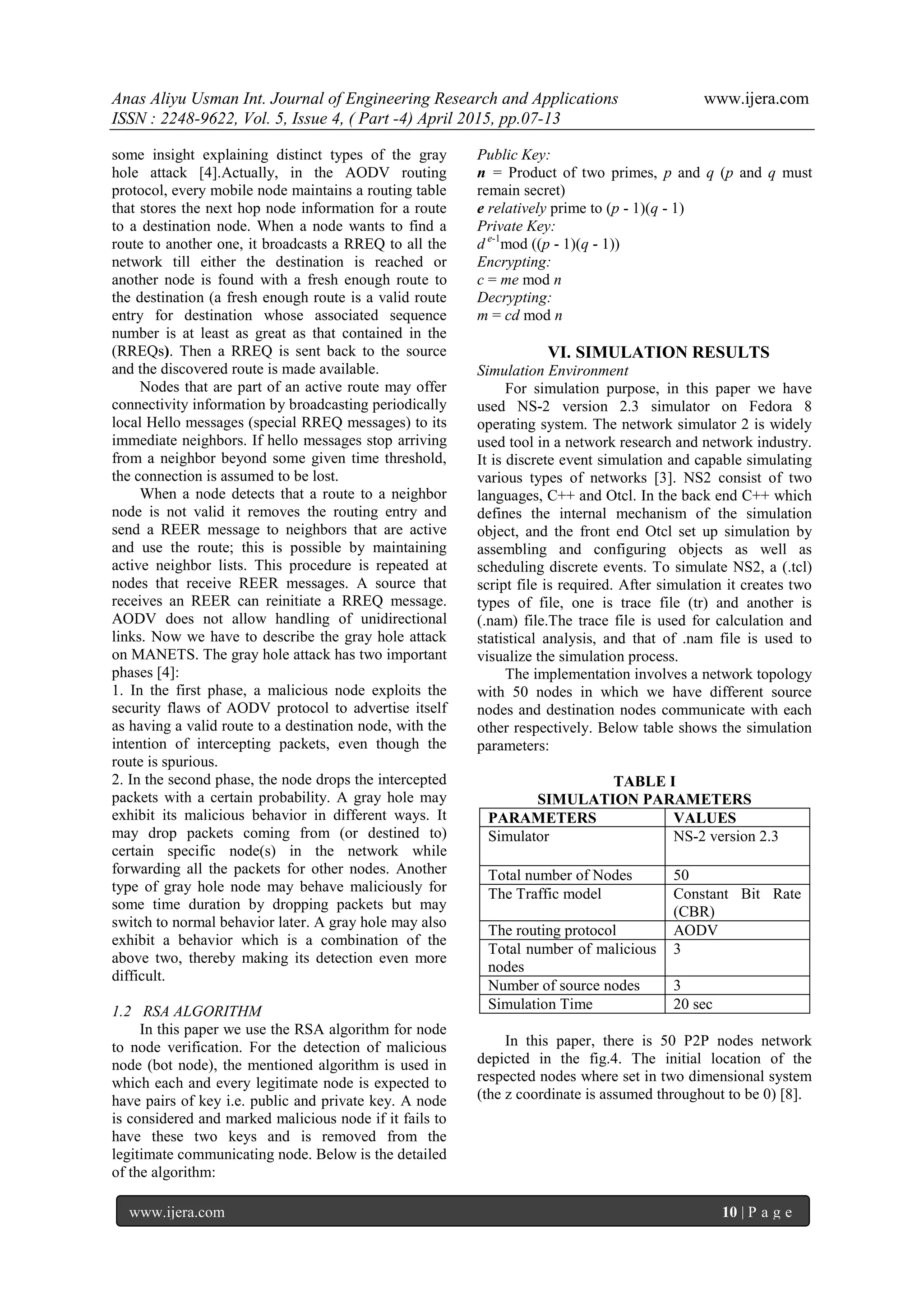 Anas Aliyu Usman Int. Journal of Engineering Research and Applications www.ijera.com
ISSN : 2248-9622, Vol. 5, Issue 4, ( Part -4) April 2015, pp.07-13
www.ijera.com 10 | P a g e
some insight explaining distinct types of the gray
hole attack [4].Actually, in the AODV routing
protocol, every mobile node maintains a routing table
that stores the next hop node information for a route
to a destination node. When a node wants to find a
route to another one, it broadcasts a RREQ to all the
network till either the destination is reached or
another node is found with a fresh enough route to
the destination (a fresh enough route is a valid route
entry for destination whose associated sequence
number is at least as great as that contained in the
(RREQs). Then a RREQ is sent back to the source
and the discovered route is made available.
Nodes that are part of an active route may offer
connectivity information by broadcasting periodically
local Hello messages (special RREQ messages) to its
immediate neighbors. If hello messages stop arriving
from a neighbor beyond some given time threshold,
the connection is assumed to be lost.
When a node detects that a route to a neighbor
node is not valid it removes the routing entry and
send a REER message to neighbors that are active
and use the route; this is possible by maintaining
active neighbor lists. This procedure is repeated at
nodes that receive REER messages. A source that
receives an REER can reinitiate a RREQ message.
AODV does not allow handling of unidirectional
links. Now we have to describe the gray hole attack
on MANETS. The gray hole attack has two important
phases [4]:
1. In the first phase, a malicious node exploits the
security flaws of AODV protocol to advertise itself
as having a valid route to a destination node, with the
intention of intercepting packets, even though the
route is spurious.
2. In the second phase, the node drops the intercepted
packets with a certain probability. A gray hole may
exhibit its malicious behavior in different ways. It
may drop packets coming from (or destined to)
certain specific node(s) in the network while
forwarding all the packets for other nodes. Another
type of gray hole node may behave maliciously for
some time duration by dropping packets but may
switch to normal behavior later. A gray hole may also
exhibit a behavior which is a combination of the
above two, thereby making its detection even more
difficult.
1.2 RSA ALGORITHM
In this paper we use the RSA algorithm for node
to node verification. For the detection of malicious
node (bot node), the mentioned algorithm is used in
which each and every legitimate node is expected to
have pairs of key i.e. public and private key. A node
is considered and marked malicious node if it fails to
have these two keys and is removed from the
legitimate communicating node. Below is the detailed
of the algorithm:
Public Key:
n = Product of two primes, p and q (p and q must
remain secret)
e relatively prime to (p - 1)(q - 1)
Private Key:
d e-1
mod ((p - 1)(q - 1))
Encrypting:
c = me mod n
Decrypting:
m = cd mod n
VI. SIMULATION RESULTS
Simulation Environment
For simulation purpose, in this paper we have
used NS-2 version 2.3 simulator on Fedora 8
operating system. The network simulator 2 is widely
used tool in a network research and network industry.
It is discrete event simulation and capable simulating
various types of networks [3]. NS2 consist of two
languages, C++ and Otcl. In the back end C++ which
defines the internal mechanism of the simulation
object, and the front end Otcl set up simulation by
assembling and configuring objects as well as
scheduling discrete events. To simulate NS2, a (.tcl)
script file is required. After simulation it creates two
types of file, one is trace file (tr) and another is
(.nam) file.The trace file is used for calculation and
statistical analysis, and that of .nam file is used to
visualize the simulation process.
The implementation involves a network topology
with 50 nodes in which we have different source
nodes and destination nodes communicate with each
other respectively. Below table shows the simulation
parameters:
TABLE I
SIMULATION PARAMETERS
PARAMETERS VALUES
Simulator NS-2 version 2.3
Total number of Nodes 50
The Traffic model Constant Bit Rate
(CBR)
The routing protocol AODV
Total number of malicious
nodes
3
Number of source nodes 3
Simulation Time 20 sec
In this paper, there is 50 P2P nodes network
depicted in the fig.4. The initial location of the
respected nodes where set in two dimensional system
(the z coordinate is assumed throughout to be 0) [8].
 