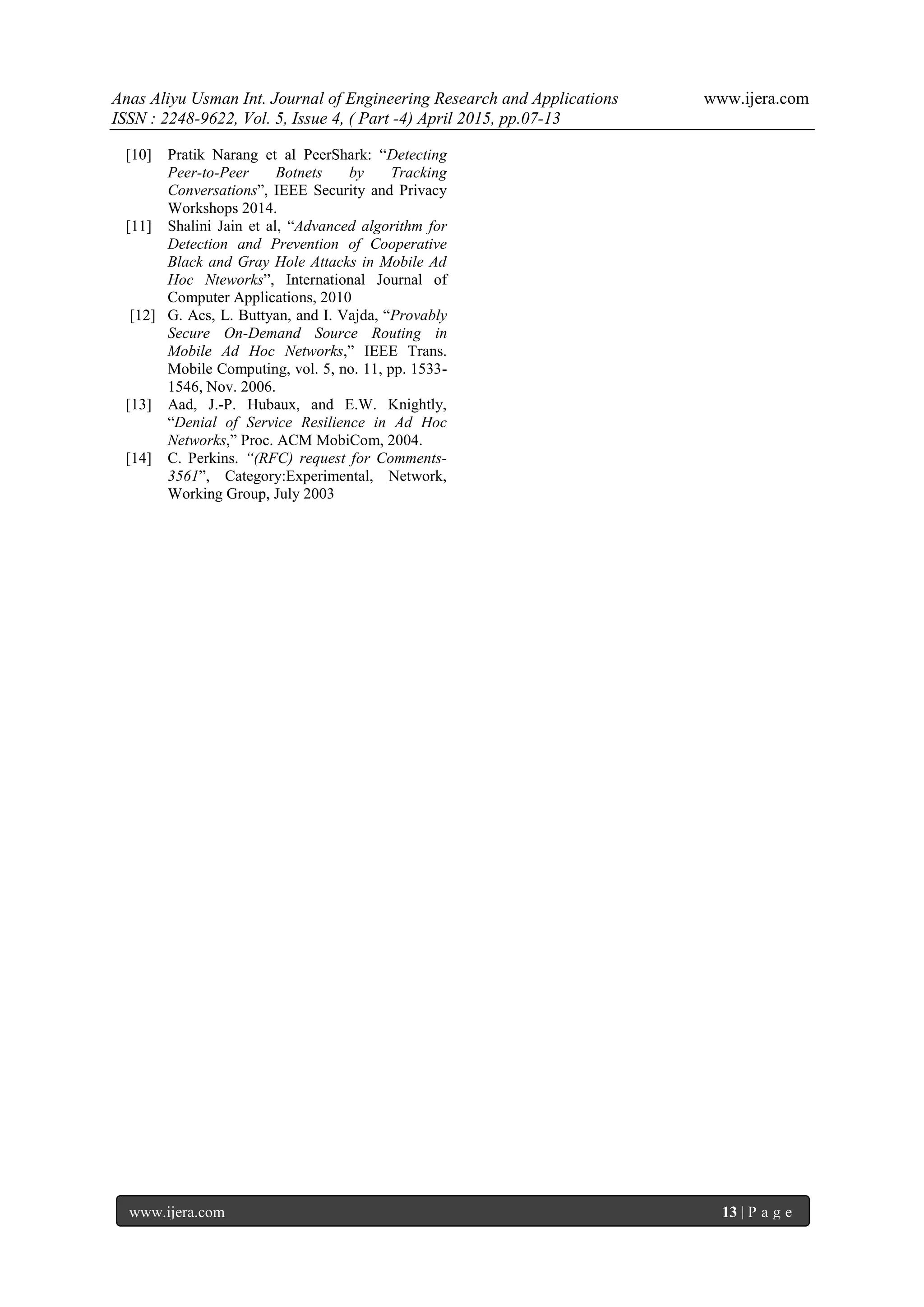 Anas Aliyu Usman Int. Journal of Engineering Research and Applications www.ijera.com
ISSN : 2248-9622, Vol. 5, Issue 4, ( Part -4) April 2015, pp.07-13
www.ijera.com 13 | P a g e
[10] Pratik Narang et al PeerShark: “Detecting
Peer-to-Peer Botnets by Tracking
Conversations”, IEEE Security and Privacy
Workshops 2014.
[11] Shalini Jain et al, “Advanced algorithm for
Detection and Prevention of Cooperative
Black and Gray Hole Attacks in Mobile Ad
Hoc Nteworks”, International Journal of
Computer Applications, 2010
[12] G. Acs, L. Buttyan, and I. Vajda, “Provably
Secure On-Demand Source Routing in
Mobile Ad Hoc Networks,” IEEE Trans.
Mobile Computing, vol. 5, no. 11, pp. 1533-
1546, Nov. 2006.
[13] Aad, J.-P. Hubaux, and E.W. Knightly,
“Denial of Service Resilience in Ad Hoc
Networks,” Proc. ACM MobiCom, 2004.
[14] C. Perkins. “(RFC) request for Comments-
3561”, Category:Experimental, Network,
Working Group, July 2003
 