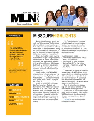 2015 • FIRST QUARTER
MLNHIGHLIGHTS
NATIONALNEWS
QUALITYMATTERS
NURSEEDUCATOR UPDATE
UPCOMINGEVENTS
CONTENTS
MISSOURI/HIGHLIGHTS
Missouri League for Nursing wants to help
make you “Be Extraordinary,” the theme of our
62nd Annual Conference, scheduled for April 8
to 10, at the newly renovated Tan-Tar-A Resort,
Osage Beach. For the first time, MLN is offering
its Organizational Members the opportunity to
pay a flat registration rate of $399 for an unlim-
ited number of people from the same home!
“We are striving to help you and your orga-
nization achieve the goal of being extraordinary
for the residents we all serve as they deserve
nothing less,” said Rebecca Miller, president
of the MLN Board of Directors. “MLN believes
that through our commitment to our organiza-
tional values of caring, integrity, diversity and
excellence, we are able to promote extraordi-
nary health care.”
Keynote speaker Bobbe White will kick
off the conference in her own unique way – by
using humor – her topic “Try Laughter . . . Just
for the Health of It.” A nationally known motiva-
tional speaker, White is owner of try laughter!
Inc., Quincy, Ill.
White is the author of “Life in the Laugh
Lane!” and co-author of “Fantastic Cus-
tomer Service, Inside and Out.” She has been
featured in the NY Times, Family Circle and
Newsweek Japan. She works with people who
want to manage stress more successfully and
with organizations that want to assist employ-
ees in finding more balance in their personal
and professional lives. She sets the stage by
looking at life’s twists and turns, its flaws and
faux pas.
“The Convention Planning Committee
worked closely with our membership to put
together a conference agenda that will be
educational and interesting,” said Lori Bon-
not, assistant executive director of MLN. “We
believe the knowledge you gain will help you to
become extraordinary.”
Educational sessions include:
•	 Communication and Presentation Skills for
Health Care Professionals.
•	 Revolutionizing the Dining Experience.
•	 Grandma Stole My iPad: How Today’s
Technology is Transforming Aging for ALL
Older Adults.
Coinciding with the opening day of the con-
ference on April 8, MLN’S 3rd Annual Nursing
Students Conference and Job Expo. More than
100 nursing students are expected to attend
Job Fair and will also have the opportunity to
meet with recruiters and network with other
healthcare professionals. They will also be able
to attend the MLN Conference.
There will be recruiters from hospitals,
long- term care, hospice, schools of nursing,
and other health related organizations.
Student nurses will have the opportunity to
attend sessions on a variety of topics including
NCLEX study course, clinical issues, profes-
sionalism, resume and interview tips, and
motivation.
Click here for more information on the
conference, or to register.
- From “Nurse Educator Update”, Sacred
Heart University’s Online RN-BSN-MSN
Programs, page 3
604 DIX ROAD / JEFFERSON CITY, MISSOURI 65109 / T. 573.635.5355
The ability to lead,
communicate, and work
well with others are
qualifiers for nurses
looking to advance
professionally.
WINTER 2015
 