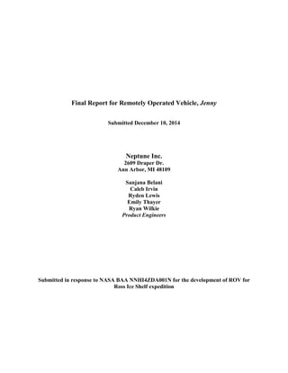 Final Report for Remotely Operated Vehicle, Jenny
Submitted December 10, 2014
Neptune Inc.
2609 Draper Dr.
Ann Arbor, MI 48109
Sanjana Belani
Caleb Irvin
Ryden Lewis
Emily Thayer
Ryan Wilkie
Product Engineers
Submitted in response to NASA BAA NNHI4ZDA001N for the development of ROV for
Ross Ice Shelf expedition
 