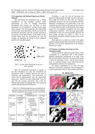 H. Umamaheswari Int. Journal of Engineering Research and Applications www.ijera.com
ISSN : 2248-9622, Vol. 5, Issue 5, ( Part -1) May 2015, pp.17-21
www.ijera.com 20 | P a g e
3.4 Comparison with Related Eigenvector-Based
Methods
The normalized cut formulation has a certain
resemblance to the standard spectral graph
partitioning, as well as average association
formulation and average cut. All three of these
algorithms can be reduced to solving certain eigen
value systems. This fig summarizes the relationship
between these three algorithms. On the one hand, the
normalized association and the average association
are trying to find tight clusters in the graph, on the
another hand, both the normalized cut and the
average cut algorithm are trying to find a balanced
partition of a weighted graph.
Fig.3.1 A case where minimum cut gives a
bad partition
Since the normalized association is exactly n
cut, the normalized cut value, the normalized cut
formulation seeks a balance between the goal of
clustering and segmentation. The normalized cut
vector can be approximated with the generalized
eigenvector where it not seen surprisingly. It can be
seen that the average association, has a bias for
finding tight clusters by judging these three grouping
criteria from the discrete formulations.
Table No.3.1 Relationship between normalized cut
and other eigenvector-based partitioning techniques.
When compared to the average cut and association
formulation.
Paramete
rs
Average
Association
Normalized Cut Average
Cut
Discrete
Formulat
ion
𝑎𝑠𝑠𝑜 (𝐴,𝐴)
|𝐴|
+
𝑎𝑠𝑠𝑜 (𝐵,𝐵)
|𝐵|
𝑐𝑢𝑡(𝐴, 𝐵)
𝑎𝑠𝑠𝑜(𝐴, 𝑉)
+
𝑐𝑢𝑡(𝐴, 𝐵)
𝑎𝑠𝑠𝑜(𝐵, 𝑉)
or
2-(
𝑎𝑠𝑠𝑜 (𝐵,𝐵)
𝑎𝑠𝑠𝑜 (𝐴,𝑉)
+
𝑎𝑠𝑠𝑜 (𝐵,𝐵)
𝑎𝑠𝑠𝑜 (𝐵,𝑉)
)
𝑐𝑢𝑡 (𝐴,𝐴)
|𝐴|
+
𝑐𝑢𝑡 (𝐵,𝐵)
|𝐵|
Continuo
us
Solution
𝑊𝑋 = 𝜆𝑋 (D-W)X = 𝜆𝐷𝑋
Or
𝑊𝑋 =
(1-𝜆)DX
(D-W)X
=𝜆𝑋
Therefore, it runs the risk of becoming too
greedy in finding small, but tight, clusters in the data.
This might be perfect for data that are Gaussian
distributed. However, this bias in grouping will have
undesired consequences for typical data in the real
world that are more likely to be made up of a mixture
of various different types of distributions. One cannot
ensure the two partitions computed will have tight
within-group similarity. This becomes particularly
problematic if there are several possible partitions all
with similar average cut values or there is an
dissimilarity among the different groups varies from
one to another.
Each data point is taken as a node in the graph
and the weighted graph edge connecting two points is
defined to be inversely proportional to the distance
between two nodes.
3.5 Pairwise correlation clustering over the
superpixel graph
Define a pairwise undirected graph where a node
corresponds to a superpixel and a link between
adjacent superpixels corresponds to an edge. Note
that the discriminant function is assumed to be linear
in both the parameter vector and the joint feature
map is a pairwise feature vector which reflects the
correspondence between the superpixels.
An image segmentation is to infer the edge
labelover the pairwise superpixel that corresponds to
a valid segmentation, the so called multicut polytope.
IV. RESULTS
 