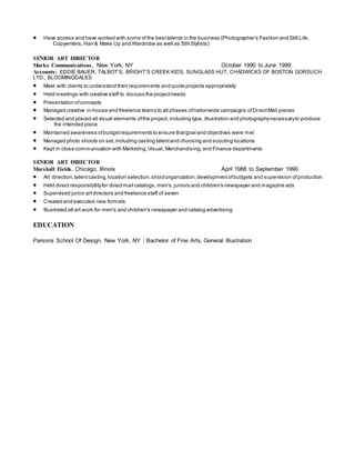  Have access and have worked with some ofthe besttalents in the business (Photographer’s Fashion and Still Life,
Copywriters,Hair & Make Up and Wardrobe as well as Still Stylists)
SENIOR ART DIRECTOR
Marke Communications, New York, NY October 1990 to June 1999
Accounts: EDDIE BAUER, TALBOT’S, BRIGHT’S CREEK KIDS, SUNGLASS HUT, CHADWICKS OF BOSTON GORSUCH
LTD., BLOOMINGDALES
 Meet with clients to understand their requirements and quote projects appropriately
 Held meetings with creative staff to discuss the projectneeds
 Presentation ofconcepts
 Managed creative in-house and freelance teams to all phases ofnationwide campaigns ofDirectMail pieces
 Selected and placed all visual elements ofthe project, including type, illustration and photographynecessaryto produce
the intended piece
 Maintained awareness ofbudgetrequirements to ensure thatgoal and objectives were met
 Managed photo shoots on set,including casting talentand choosing and scouting locations
 Kept in close communication with Marketing,Visual, Merchandising,and Finance departments
SENIOR ART DIRECTOR
Marshall Fields, Chicago, Illinois April 1988 to September 1990
 Art direction,talentcasting,location selection,shootorganization,developmentofbudgets and supervision ofproduction
 Held direct responsibilityfor directmail catalogs,men's,juniors and children's newspaper and magazine ads
 Supervised junior artdirectors and freelance staff of seven
 Created and executed new formats
 Illustrated all art work for men's and children's newspaper and catalog advertising
EDUCATION
Parsons School Of Design, New York, NY  Bachelor of Fine Arts, General Illustration
 