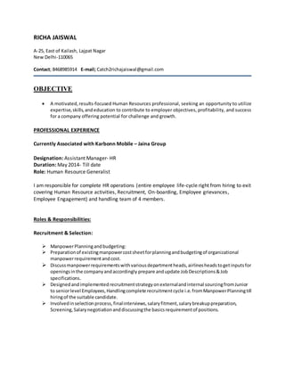 RICHA JAISWAL
A-25, East of Kailash, Lajpat Nagar
New Delhi-110065
Contact; 8468985914 E-mail; Catch2richajaiswal@gmail.com
OBJECTIVE
 A motivated,results-focused Human Resources professional, seeking an opportunity to utilize
expertise,skills,andeducation to contribute to employer objectives, profitability, and success
for a company offering potential for challenge and growth.
PROFESSIONAL EXPERIENCE
Currently Associated with Karbonn Mobile – Jaina Group
Designation: Assistant Manager- HR
Duration: May 2014- Till date
Role: Human Resource Generalist
I am responsible for complete HR operations (entire employee life-cycle right from hiring to exit
covering Human Resource activities, Recruitment, On-boarding, Employee grievances,
Employee Engagement) and handling team of 4 members.
Roles & Responsibilities:
Recruitment & Selection:
 ManpowerPlanningandbudgeting:
 Preparationof existingmanpowercostsheetforplanningandbudgetingof organizational
manpowerrequirementandcost.
 Discussmanpowerrequirementswithvariousdepartmentheads,airlinesheadstogetinputsfor
openingsinthe companyandaccordingly prepare andupdate JobDescriptions&Job
specifications.
 Designedandimplementedrecruitmentstrategyonexternalandinternal sourcingfromJunior
to seniorlevel Employees,Handlingcomplete recruitmentcycle i.e.fromManpowerPlanningtill
hiringof the suitable candidate.
 Involvedinselectionprocess, finalinterviews,salaryfitment,salarybreakuppreparation,
Screening,Salarynegotiationanddiscussingthe basicsrequirementof positions.
 
