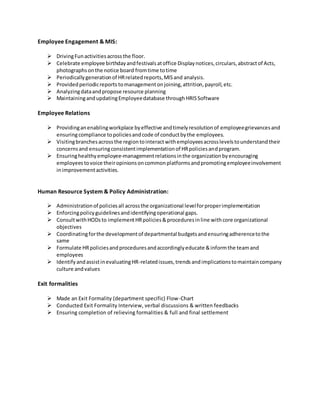 Employee Engagement & MIS:
 DrivingFunactivities acrossthe floor.
 Celebrate employee birthdayandfestivalsatoffice Displaynotices,circulars,abstractof Acts,
photographsonthe notice board fromtime totime
 Periodicallygenerationof HRrelatedreports,MISand analysis.
 Providedperiodicreports tomanagementonjoining,attrition,payroll,etc.
 Analyzingdataandpropose resource planning
 MaintainingandupdatingEmployeedatabase throughHRISSoftware
Employee Relations
 Providinganenablingworkplace byeffective andtimelyresolutionof employeegrievancesand
ensuringcompliance topoliciesandcode of conductbythe employees.
 Visitingbranchesacrossthe regiontointeractwithemployeesacrosslevelstounderstandtheir
concernsand ensuringconsistentimplementationof HRpoliciesandprogram.
 Ensuringhealthyemployee-managementrelationsinthe organizationbyencouraging
employees tovoice theiropinionsoncommonplatformsandpromotingemployeeinvolvement
inimprovementactivities.
Human Resource System & Policy Administration:
 Administrationof policiesall acrossthe organizational levelforproperimplementation
 Enforcingpolicyguidelinesandidentifyingoperational gaps.
 ConsultwithHODsto implementHRpolicies&proceduresinline withcore organizational
objectives
 Coordinatingforthe developmentof departmental budgetsandensuringadherencetothe
same
 Formulate HRpoliciesandproceduresandaccordinglyeducate &informthe teamand
employees
 IdentifyandassistinevaluatingHR-relatedissues,trends andimplicationstomaintaincompany
culture andvalues
Exit formalities
 Made an Exit Formality (department specific) Flow-Chart
 Conducted Exit Formality Interview, verbal discussions & written feedbacks
 Ensuring completion of relieving formalities & full and final settlement
 