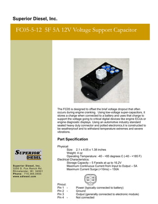 The FC05 is designed to offset the brief voltage dropout that often
occurs during engine cranking. Using low-voltage super-capacitors, it
stores a charge when connected to a battery and uses that charge to
support the voltage going to critical digital devices like engine ECUs or
engine diagnostic displays. Using an automotive industry standard
sealed heavy duty connector and potted electronics,it is constructed to
be weatherproof and to withstand temperature extremes and severe
vibrations.
Part Specification
Physical:
Size: 2.1 x 4.05 x 1.38 inches
Weight: 4 oz
Operating Temperature: -40 - +85 degrees C (-40 - +185 F)
Electrical Characteristics:
Storage Capacity – 5 Farads at up to 16.2V
Maximum Continuous Current from Input to Output – 5A
Maximum Current Surge (<10ms) – 150A
Pinout:
Pin 1 - Power (typically connected to battery)
Pin 2 - Ground
Pin 3 Output (generally connected to electronic module)
Pin 4 - Not connected
Superior Diesel, Inc.
FC05-5-12 5F 5A 12V Voltage Support Capacitor
Superior Diesel, Inc.
3250 S. Fox Ranch Rd.
Rhinelander, W I 54501
Phone: 715.365.0500
www.sdiesel.com
 