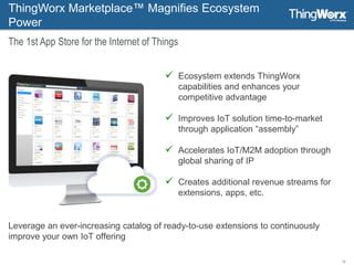 12
 Ecosystem extends ThingWorx
capabilities and enhances your
competitive advantage
 Improves IoT solution time-to-market
through application “assembly”
 Accelerates IoT/M2M adoption through
global sharing of IP
 Creates additional revenue streams for
extensions, apps, etc.
ThingWorx Marketplace™ Magnifies Ecosystem
Power
The 1st App Store for the Internet of Things
Leverage an ever-increasing catalog of ready-to-use extensions to continuously
improve your own IoT offering
 