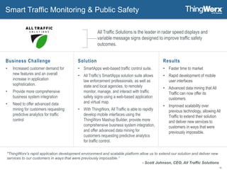 16
Smart Traffic Monitoring & Public Safety
Solution
• SmartApps web-based traffic control suite.
• All Traffic’s SmartApps solution suite allows
law enforcement professionals, as well as
state and local agencies, to remotely
monitor, manage, and interact with traffic
safety signs using a web-based application
and virtual map.
• With ThingWorx, All Traffic is able to rapidly
develop mobile interfaces using the
ThingWorx Mashup Builder, provide more
comprehensive business system integration,
and offer advanced data mining for
customers requesting predictive analytics
for traffic control.
Results
• Faster time to market
• Rapid development of mobile
user interfaces
• Advanced data mining that All
Traffic can now offer its
customers
• Improved scalability over
previous technology, allowing All
Traffic to extend their solution
and deliver new services to
customers in ways that were
previously impossible.
All Traffic Solutions is the leader in radar speed displays and
variable message signs designed to improve traffic safety
outcomes.
Business Challenge
• Increased customer demand for
new features and an overall
increase in application
sophistication.
• Provide more comprehensive
business system integration
• Need to offer advanced data
mining for customers requesting
predictive analytics for traffic
control
"ThingWorx's rapid application development environment and scalable platform allow us to extend our solution and deliver new
services to our customers in ways that were previously impossible.”
- Scott Johnson, CEO, All Traffic Solutions
 