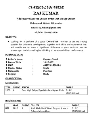 CURRICULUM VITAE
RAJ KUMAR
Address: Village Syed Ghulam Hyder Shah via Kot Ghulam
Muhammad, District Mirpurkhas
Email : raj.molani@gmail.com
Mobile: 03462624200
OBJECTIVE:
 Looking for a position of a good CHEMISTRY teacher to use my strong
passion for children’s development, together with skills and experience that
will enable me to make a significant difference at your institute, also to
encourage creativity and higher-thinking to increase children performance
PERSONAL DATA:
 Father’s Name : Kastoor Chand
 Date of Birth : 16-12-1991
 CNIC : 44107-6199605-1
 Marital Status : Single
 Nationality : Pakistani
 Religion : Hindu
QUALIFICATION:
Matriculation:
YEAR GRADE SCHOOL BOARD
2007 A Govt High School Syed Ghulam Hyder Shah B.I.S.E
MIRPURKHAS
INTERMEDIATE:
YEAR GRADE COLLEGE BOARD
HSC 2010 A Shah Abdul Latif Govt: Degree Science
College Mirpurkhas
B.I.S.E
MIRPURKHAS
 