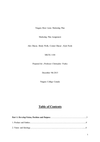 1
Niagara River Lions Marketing Plan
Marketing Plan Assignment
Alex Diacur, Brady Wells, Connor Diacur , Kyle Poole
MKTG 1104
Prepared for ; Professor Christopher Psutka
December 9th 2015
Niagara College Canada
Table of Contents
Part 1: DevelopVision, Position and Purpose……………………………………………...3
1. Product and Entities………………………………………………………………………...4
2. Vision and Ideology……………………………………………………………………......4
 