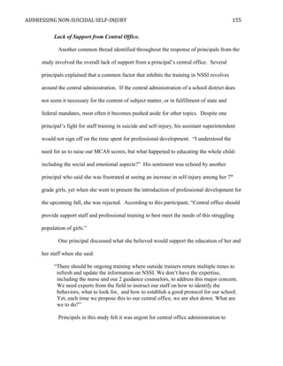 ADDRESSING NON-SUICIDAL SELF-INJURY
Lack of Support from Central Office.
Another common thread identified throughout the response of principals from the
study involved the overall lack of support from a principal’s central office. Several
principals explained that a common factor that inhibits the training in NSSI revolves
around the central administration. If the central administration of a school district does
not seem it necessary for the content of subject matter, or in fulfillment of state and
federal mandates, most often it becomes pushed aside for other topics. Despite one
principal’s fight for staff training in suicide and self-injury, his assistant superintendent
would not sign off on the time spent for professional development. “I understood the
need for us to raise our MCAS scores, but what happened to educating the whole child-
including the social and emotional aspects?” His sentiment was echoed by another
principal who said she was frustrated at seeing an increase in self-injury among her 7th
grade girls, yet when she went to present the introduction of professional development for
the upcoming fall, she was rejected. According to this participant, “Central office should
provide support staff and professional training to best meet the needs of this struggling
population of girls.”
One principal discussed what she believed would support the education of her and
her staff when she said:
“There should be ongoing training where outside trainers return multiple times to
refresh and update the information on NSSI. We don’t have the expertise,
including the nurse and our 2 guidance counselors, to address this major concern.
We need experts from the field to instruct our staff on how to identify the
behaviors, what to look for, and how to establish a good protocol for our school.
Yet, each time we propose this to our central office, we are shot down. What are
we to do?”
Principals in this study felt it was urgent for central office administration to
155
 