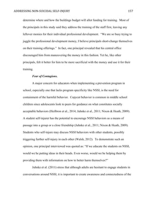ADDRESSING NON-SUICIDAL SELF-INJURY
determine where and how the buildings budget will allot funding for training. Most of
the principals in this study said they address the training of the staff first, leaving any
leftover monies for their individual professional development. “We are so busy trying to
juggle the professional development money, I believe principals short-change themselves
on their training offerings.” In fact, one principal revealed that his central office
discouraged him from maneuvering the money in this fashion. Yet he, like other
principals, felt it better for him to be more sacrificial with the money and use it for their
training.
Fear of Contagions.
A major concern for educators when implementing a prevention program in
school, especially one that lacks program specificity like NSSI, is the need for
containment of the harmful behavior. Copycat behavior is common in middle school
children since adolescents look to peers for guidance on what constitutes socially
acceptable behaviors (Heilbron et al., 2014; Juhnke et al., 2011; Nixon & Heath, 2009).
A student self-injurer has the potential to encourage NSSI behaviors as a means of
passage into a group or a close friendship (Juhnke et al., 2011; Nixon & Heath, 2009).
Students who self-injure may discuss NSSI behaviors with other students, possibly
triggering further self-injury in each other (Walsh, 2012). To demonstrate such an
opinion, one principal interviewed was quoted as: “If we educate the students on NSSI,
would we be putting ideas in their heads. Even worse, would we be helping them by
providing them with information on how to better harm themselves?”
Juhnke et al. (2011) stress that although adults are hesitant to engage students in
conversations around NSSI, it is important to create awareness and connectedness of the
157
 