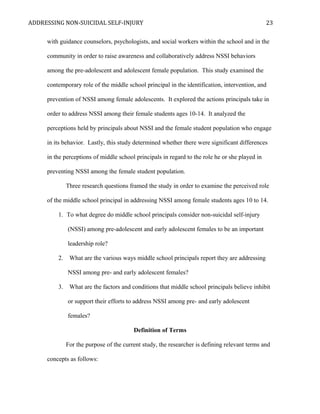 ADDRESSING NON-SUICIDAL SELF-INJURY
with guidance counselors, psychologists, and social workers within the school and in the
community in order to raise awareness and collaboratively address NSSI behaviors
among the pre-adolescent and adolescent female population. This study examined the
contemporary role of the middle school principal in the identification, intervention, and
prevention of NSSI among female adolescents. It explored the actions principals take in
order to address NSSI among their female students ages 10-14. It analyzed the
perceptions held by principals about NSSI and the female student population who engage
in its behavior. Lastly, this study determined whether there were significant differences
in the perceptions of middle school principals in regard to the role he or she played in
preventing NSSI among the female student population.
Three research questions framed the study in order to examine the perceived role
of the middle school principal in addressing NSSI among female students ages 10 to 14.
1. To what degree do middle school principals consider non-suicidal self-injury
(NSSI) among pre-adolescent and early adolescent females to be an important
leadership role?
2. What are the various ways middle school principals report they are addressing
NSSI among pre- and early adolescent females?
3. What are the factors and conditions that middle school principals believe inhibit
or support their efforts to address NSSI among pre- and early adolescent
females?
Definition of Terms
For the purpose of the current study, the researcher is defining relevant terms and
concepts as follows:
23
 