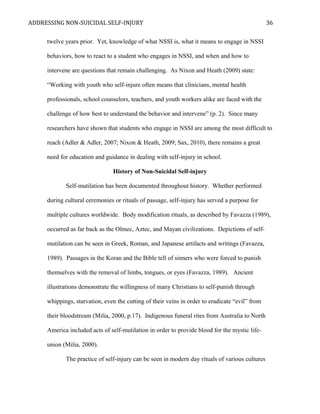 ADDRESSING NON-SUICIDAL SELF-INJURY
twelve years prior. Yet, knowledge of what NSSI is, what it means to engage in NSSI
behaviors, how to react to a student who engages in NSSI, and when and how to
intervene are questions that remain challenging. As Nixon and Heath (2009) state:
“Working with youth who self-injure often means that clinicians, mental health
professionals, school counselors, teachers, and youth workers alike are faced with the
challenge of how best to understand the behavior and intervene” (p. 2). Since many
researchers have shown that students who engage in NSSI are among the most difficult to
reach (Adler & Adler, 2007; Nixon & Heath, 2009; Sax, 2010), there remains a great
need for education and guidance in dealing with self-injury in school.
History of Non-Suicidal Self-injury
Self-mutilation has been documented throughout history. Whether performed
during cultural ceremonies or rituals of passage, self-injury has served a purpose for
multiple cultures worldwide. Body modification rituals, as described by Favazza (1989),
occurred as far back as the Olmec, Aztec, and Mayan civilizations. Depictions of self-
mutilation can be seen in Greek, Roman, and Japanese artifacts and writings (Favazza,
1989). Passages in the Koran and the Bible tell of sinners who were forced to punish
themselves with the removal of limbs, tongues, or eyes (Favazza, 1989). Ancient
illustrations demonstrate the willingness of many Christians to self-punish through
whippings, starvation, even the cutting of their veins in order to eradicate “evil” from
their bloodstream (Milia, 2000, p.17). Indigenous funeral rites from Australia to North
America included acts of self-mutilation in order to provide blood for the mystic life-
union (Milia, 2000).
The practice of self-injury can be seen in modern day rituals of various cultures
36
 