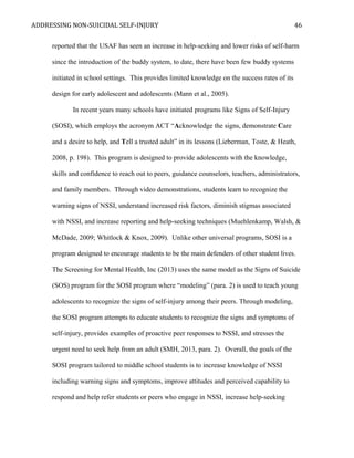 ADDRESSING NON-SUICIDAL SELF-INJURY
reported that the USAF has seen an increase in help-seeking and lower risks of self-harm
since the introduction of the buddy system, to date, there have been few buddy systems
initiated in school settings. This provides limited knowledge on the success rates of its
design for early adolescent and adolescents (Mann et al., 2005).
In recent years many schools have initiated programs like Signs of Self-Injury
(SOSI), which employs the acronym ACT “Acknowledge the signs, demonstrate Care
and a desire to help, and Tell a trusted adult” in its lessons (Lieberman, Toste, & Heath,
2008, p. 198). This program is designed to provide adolescents with the knowledge,
skills and confidence to reach out to peers, guidance counselors, teachers, administrators,
and family members. Through video demonstrations, students learn to recognize the
warning signs of NSSI, understand increased risk factors, diminish stigmas associated
with NSSI, and increase reporting and help-seeking techniques (Muehlenkamp, Walsh, &
McDade, 2009; Whitlock & Knox, 2009). Unlike other universal programs, SOSI is a
program designed to encourage students to be the main defenders of other student lives.
The Screening for Mental Health, Inc (2013) uses the same model as the Signs of Suicide
(SOS) program for the SOSI program where “modeling” (para. 2) is used to teach young
adolescents to recognize the signs of self-injury among their peers. Through modeling,
the SOSI program attempts to educate students to recognize the signs and symptoms of
self-injury, provides examples of proactive peer responses to NSSI, and stresses the
urgent need to seek help from an adult (SMH, 2013, para. 2). Overall, the goals of the
SOSI program tailored to middle school students is to increase knowledge of NSSI
including warning signs and symptoms, improve attitudes and perceived capability to
respond and help refer students or peers who engage in NSSI, increase help-seeking
46
 