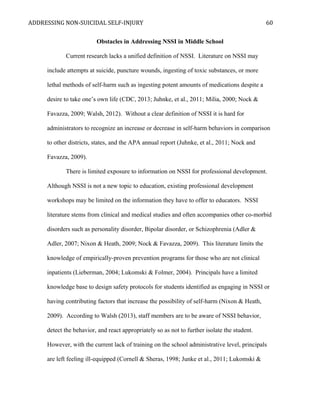 ADDRESSING NON-SUICIDAL SELF-INJURY
Obstacles in Addressing NSSI in Middle School
Current research lacks a unified definition of NSSI. Literature on NSSI may
include attempts at suicide, puncture wounds, ingesting of toxic substances, or more
lethal methods of self-harm such as ingesting potent amounts of medications despite a
desire to take one’s own life (CDC, 2013; Juhnke, et al., 2011; Milia, 2000; Nock &
Favazza, 2009; Walsh, 2012). Without a clear definition of NSSI it is hard for
administrators to recognize an increase or decrease in self-harm behaviors in comparison
to other districts, states, and the APA annual report (Juhnke, et al., 2011; Nock and
Favazza, 2009).
There is limited exposure to information on NSSI for professional development.
Although NSSI is not a new topic to education, existing professional development
workshops may be limited on the information they have to offer to educators. NSSI
literature stems from clinical and medical studies and often accompanies other co-morbid
disorders such as personality disorder, Bipolar disorder, or Schizophrenia (Adler &
Adler, 2007; Nixon & Heath, 2009; Nock & Favazza, 2009). This literature limits the
knowledge of empirically-proven prevention programs for those who are not clinical
inpatients (Lieberman, 2004; Lukomski & Folmer, 2004). Principals have a limited
knowledge base to design safety protocols for students identified as engaging in NSSI or
having contributing factors that increase the possibility of self-harm (Nixon & Heath,
2009). According to Walsh (2013), staff members are to be aware of NSSI behavior,
detect the behavior, and react appropriately so as not to further isolate the student.
However, with the current lack of training on the school administrative level, principals
are left feeling ill-equipped (Cornell & Sheras, 1998; Junke et al., 2011; Lukomski &
60
 