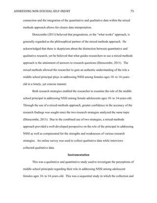 ADDRESSING NON-SUICIDAL SELF-INJURY
connection and the integration of the quantitative and qualitative data within the mixed
methods approach allows for clearer data interpretation.
Denscombe (2011) believed that pragmatism, or the “what works” approach, is
generally regarded as the philosophical partner of the mixed methods approach. He
acknowledged that there is skepticism about the distinction between quantitative and
qualitative research, yet he believed that what guides researchers to use a mixed methods
approach is the attainment of answers to research questions (Denscombe, 2011). The
mixed methods allowed the researcher to gain an authentic understanding of the role a
middle school principal plays in addressing NSSI among females ages 10- to 14-years-
old in a timely, yet concise manner.
Both research strategies enabled the researcher to examine the role of the middle
school principal in addressing NSSI among female adolescents ages 10- to 14-years-old.
Through the use of a mixed-methods approach, greater confidence in the accuracy of the
research findings was sought since the two research strategies analyzed the same topic
(Denscombe, 2011). Due to the combined use of two strategies, a mixed-methods
approach provided a well-developed perspective on the role of the principal in addressing
NSSI as well as compensated for the strengths and weaknesses of various research
strategies. An online survey was used to collect qualitative data while interviews
collected qualitative data.
Instrumentation
This was a qualitative and quantitative study used to investigate the perceptions of
middle school principals regarding their role in addressing NSSI among adolescent
females ages 10- to 14-years-old. This was a sequential study in which the collection and
75
 