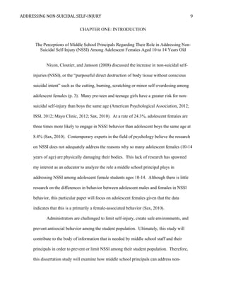 ADDRESSING NON-SUICIDAL SELF-INJURY
CHAPTER ONE: INTRODUCTION
The Perceptions of Middle School Principals Regarding Their Role in Addressing Non-
Suicidal Self-Injury (NSSI) Among Adolescent Females Aged 10 to 14 Years Old
Nixon, Cloutier, and Jansson (2008) discussed the increase in non-suicidal self-
injuries (NSSI), or the “purposeful direct destruction of body tissue without conscious
suicidal intent” such as the cutting, burning, scratching or minor self-overdosing among
adolescent females (p. 3). Many pre-teen and teenage girls have a greater risk for non-
suicidal self-injury than boys the same age (American Psychological Association, 2012;
ISSI, 2012; Mayo Clinic, 2012; Sax, 2010). At a rate of 24.3%, adolescent females are
three times more likely to engage in NSSI behavior than adolescent boys the same age at
8.4% (Sax, 2010). Contemporary experts in the field of psychology believe the research
on NSSI does not adequately address the reasons why so many adolescent females (10-14
years of age) are physically damaging their bodies. This lack of research has spawned
my interest as an educator to analyze the role a middle school principal plays in
addressing NSSI among adolescent female students ages 10-14. Although there is little
research on the differences in behavior between adolescent males and females in NSSI
behavior, this particular paper will focus on adolescent females given that the data
indicates that this is a primarily a female-associated behavior (Sax, 2010).
Administrators are challenged to limit self-injury, create safe environments, and
prevent antisocial behavior among the student population. Ultimately, this study will
contribute to the body of information that is needed by middle school staff and their
principals in order to prevent or limit NSSI among their student population. Therefore,
this dissertation study will examine how middle school principals can address non-
9
 