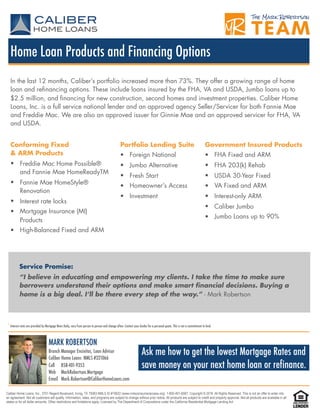 Caliber Home Loans, Inc., 3701 Regent Boulevard, Irving, TX 75063 NMLS ID #15622 (www.nmlsconsumeraccess.org). 1-800-401-6587. Copyright © 2016. All Rights Reserved. This is not an offer to enter into
an agreement. Not all customers will qualify. Information, rates, and programs are subject to change without prior notice. All products are subject to credit and property approval. Not all products are available in all
states or for all dollar amounts. Other restrictions and limitations apply. Licensed by The Department of Corporations under the California Residential Mortgage Lending Act .
Ask me how to get the lowest Mortgage Rates and
save money on your next home loan or refinance.
*Interest rates are provided by Mortgage News Daily, vary from person to person and change often. Contact your lender for a personal quote. This is not a commitment to lend.
MARK ROBERTSON
Branch Manager Encinitas, Loan Advisor
Caliber Home Loans NMLS #321066
Cell 858-401-9353
Web MarkRobertson.Mortgage
Email Mark.Robertson@CaliberHomeLoans.com
Home Loan Products and Financing Options
In the last 12 months, Caliber’s portfolio increased more than 73%. They offer a growing range of home
loan and refinancing options. These include loans insured by the FHA, VA and USDA, Jumbo loans up to
$2.5 million, and financing for new construction, second homes and investment properties. Caliber Home
Loans, Inc. is a full service national lender and an approved agency Seller/Servicer for both Fannie Mae
and Freddie Mac. We are also an approved issuer for Ginnie Mae and an approved servicer for FHA, VA
and USDA.
Conforming Fixed  
& ARM Products
• Freddie Mac Home Possible®
and Fannie Mae HomeReadyTM
• Fannie Mae HomeStyle®
Renovation
• Interest rate locks
• Mortgage Insurance (MI)
Products
• High-Balanced Fixed and ARM
Portfolio Lending Suite
• Foreign National
• Jumbo Alternative
• Fresh Start
• Homeowner’s Access
• Investment
Government Insured Products
• FHA Fixed and ARM
• FHA 203(k) Rehab
• USDA 30-Year Fixed
• VA Fixed and ARM
• Interest-only ARM
• Caliber Jumbo
• Jumbo Loans up to 90%
Service Promise:
“I believe in educating and empowering my clients. I take the time to make sure
borrowers understand their options and make smart financial decisions. Buying a
home is a big deal. I’ll be there every step of the way.” - Mark Robertson
 