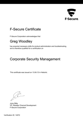 L2
F-Secure Certificate
F-Secure Corporation acknowledges that
Greg Woodley
has acquired necessary skills for product administration and troubleshooting,
and is therefore qualified for a certification on
Corporate Security Management
This certificate was issued on 13.04.15 in Helsinki.
Juha Ollila
VP, Reseller Channel Development
F-Secure Corporation
Verification ID: 14572
 