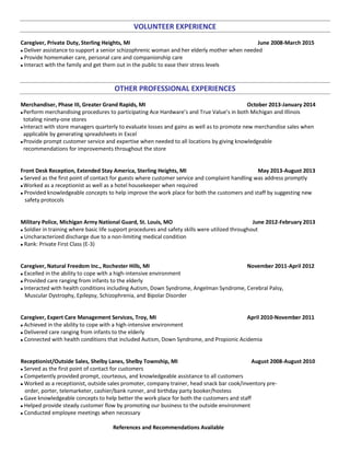 VOLUNTEER EXPERIENCE
Caregiver, Private Duty, Sterling Heights, MI June 2008-March 2015
 Deliver assistance to support a senior schizophrenic woman and her elderly mother when needed
 Provide homemaker care, personal care and companionship care
 Interact with the family and get them out in the public to ease their stress levels
OTHER PROFESSIONAL EXPERIENCES
Merchandiser, Phase III, Greater Grand Rapids, MI October 2013-January 2014
 Perform merchandising procedures to participating Ace Hardware’s and True Value’s in both Michigan and Illinois
totaling ninety-one stores
 Interact with store managers quarterly to evaluate losses and gains as well as to promote new merchandise sales when
applicable by generating spreadsheets in Excel
 Provide prompt customer service and expertise when needed to all locations by giving knowledgeable
recommendations for improvements throughout the store
Front Desk Reception, Extended Stay America, Sterling Heights, MI May 2013-August 2013
 Served as the first point of contact for guests where customer service and complaint handling was address promptly
 Worked as a receptionist as well as a hotel housekeeper when required
 Provided knowledgeable concepts to help improve the work place for both the customers and staff by suggesting new
safety protocols
Military Police, Michigan Army National Guard, St. Louis, MO June 2012-February 2013
 Soldier in training where basic life support procedures and safety skills were utilized throughout
 Uncharacterized discharge due to a non-limiting medical condition
 Rank: Private First Class (E-3)
Caregiver, Natural Freedom Inc., Rochester Hills, MI November 2011-April 2012
 Excelled in the ability to cope with a high-intensive environment
 Provided care ranging from infants to the elderly
 Interacted with health conditions including Autism, Down Syndrome, Angelman Syndrome, Cerebral Palsy,
Muscular Dystrophy, Epilepsy, Schizophrenia, and Bipolar Disorder
Caregiver, Expert Care Management Services, Troy, MI April 2010-November 2011
 Achieved in the ability to cope with a high-intensive environment
 Delivered care ranging from infants to the elderly
 Connected with health conditions that included Autism, Down Syndrome, and Propionic Acidemia
Receptionist/Outside Sales, Shelby Lanes, Shelby Township, MI August 2008-August 2010
 Served as the first point of contact for customers
 Competently provided prompt, courteous, and knowledgeable assistance to all customers
 Worked as a receptionist, outside sales promoter, company trainer, head snack bar cook/inventory pre-
order, porter, telemarketer, cashier/bank runner, and birthday party booker/hostess
 Gave knowledgeable concepts to help better the work place for both the customers and staff
 Helped provide steady customer flow by promoting our business to the outside environment
 Conducted employee meetings when necessary
References and Recommendations Available
 