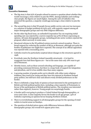 Briefing on May 2012 poll findings for the Belfast Telegraph, 4th
June 2012
Executive Summary
• The big story is that 65% of people refused to answer a question about whether they
would encourage a close relative to join the PSNI. Among Catholics and working-
class people, the figures are much higher. Among the 23% of Catholics who
answered the question, a majority would not encourage a close relative to join the
PSNI.
• The second big story is that NI people favour public service cuts over tax increases
as a solution to budget problems by 65%-35%, with majority support among all
major demographic groups and very little religious difference.
• On the other big fiscal issue, an unfunded Corporation Tax cut requiring initial
spending cuts was rejected by a narrow majority (53-47%) of those expressing an
opinion. All main demographic groups, including private sector workers rejected the
proposal, albeit narrowly in some cases.
• Structural reforms to the NI political system received a mixed reception. There is
broad support for reducing the number of MLAs at Stormont, although not quite the
bonfire of politicians one might have expected. The concept of an official opposition
was rejected with a resounding yawn.
• Catholics tend to be particularly sceptical about changes to the structures agreed in
1998.
• Everybody rates the Northern Ireland Assembly atrociously – it is hard to
exaggerate how bad these figures are – but at the same time only 18% want to get
rid of Stormont.
• Identity issues, such as those around schooling and language, are capable of
provoking communal divisions, but there is a large body of support for integration
and pluralism, and it is less middle-class than many suppose.
• A growing number of people prefer not to identify with either main religious
tradition; they tend to be young and they have low interest in Northern Ireland
party politics, but still have clear and almost evenly divided preferences on the
border.
• There is definitely a large body of opinion at least interested in the participation of
British and Irish political parties here, including a clear majority of Protestants in
favour of the participation of British political parties. The reception was interested
rather than euphoric, however. Young people are surprisingly hostile.
• A border poll is not going to produce a United Ireland through demographics, or
even come close. A clear majority favour the border in all age groups. 44% of
Catholics expressing an opinion favour keeping Northern Ireland.
• There is overwhelming support in all demographic groups for the opening of retail
outlets in tourist areas on Sundays.
• The question of alcohol prices opens wide differences between different
demographic groups, but overall 61% oppose price rises.
Page 2 of 22
 