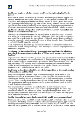 Briefing on May 2012 poll findings for the Belfast Telegraph, 4th
June 2012
Q2. Should pupils at all state schools be offered the option to play Gaelic
games?
Those with an opinion are in favour by almost 2:1. Unsurpisingly, Catholics support this
strongly. More Protestants oppose than support, but a still greater number claim to have
no opinion. Still, over a quarter of Protestants are actively in favour. ‘Nones and Others’
have an almost studied disinterest, but only 10% are actively opposed. Interestingly, those
most likely to have young school children, the 25-44s, are the age group most supportive.
Women are more supportive and, perhaps surprisingly, there is little variation by class.
Q3. Should UK and Irish parties like Conservatives, Labour, Fianna Fáil and
Fine Gael contest elections in NI?
56% of Protestants would like to see GB parties involved in some form, and a surprising
30% would like to see Irish parties involved. Catholics are colder on outside involvement;
43% would like to see Irish parties involved and 33% British parties. However, still 40%
across the community would restrict involvement to NI parties only. Only 27% would like
to see both GB and Irish parties involved.
It will surprise many that under 45s are much more hostile to outside involvement than
older voters. Indeed, among under-25s, a clear majority is in favour of keeping elections in
NI limited to NI parties.
Q4. Should the Education Minister encourage State and Catholic schools to
share facilities and/or teachers in view of falling pupil numbers and cuts in
funding?
Huge communal differences on this question. Only 51% of Catholics actively supported this
proposition, although that was still almost twice as many as opposed it. Among Protestants
with an opinion, support runs better than 4:1 in favour. At the social extremes, both DEs
and, surprisingly, ABs are more sceptical than the more pragmatic C1s and C2s in the
middle. Young people are also less supportive than average. The proposition is still
supported by a 3:1 majority of those holding an opinion.
Q5. Do you believe there should be an official opposition at Stormont, similar
to Westminster and the Dáil?
Pretty soundly rejected, actually. A high no opinion rate of 37% which climbs to 48%
among social class DE. Women don’t care – 44% No Opinion – and neither do young
people (47%). Men hate it - 51% of men overall and 71% of those expressing an opinion
reject it. This is a big chattering classes issue, though. Highest support for this is among
ABs, supporters narrowly outweigh opponents by 35% to 34%, but even 30% of the BT9
brigade don’t express an opinion.
Poor people don’t care about this and Catholics hate it; Sinn Féin doesn’t like it
ideologically anyway, and they have a veto, so it isn’t going to happen. But with a large
block of ABs in favour and ‘Others and Nones’, though not caring all that much, also
having a core of support for the concept of an official opposition, there is certainly space
for an opposition party to try and claim.
Q6. If a close relative wanted to join the PSNI, would you encourage them?
The refusal rate is off the scale! 65% overall, 74% of men, 77% of Catholics refuse to answer
this question. Of the tiny number of Catholics who dare venture an opinion, 54% would not
encourage a close relative to join the PSNI. This is the story of the poll. There is real fear
about this sort of question, still, in Northern Ireland. 52% of ABs refused to answer. 64% of
Page 4 of 22
 