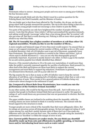 Briefing on May 2012 poll findings for the Belfast Telegraph, 4th
June 2012
Protestants refuse to answer. Among poor people and even more so among poor Catholics,
the fear becomes acute.
What people actually think and why they think it must be a serious question for the
Policing Board, the Chief Constable, and the Minister of Justice.
The one bright spot is that those least affected by The Troubles, the 18-24s, are the only
group where half of people answered the question. The rip in the silver lining is that over a
third of these young people would not encourage a close relative to join the PSNI.
Two parts of the question can only have heightened the number of people refusing to
answer. I note that the phrase ‘close relative’ will have personalised the question intensely,
and asking would people ‘encourage’ rather than a less strong phrase like ‘be content’ will
also put some off. But that is worth drawing out. Policing is still an issue where people are
afraid to say what they think.
Q8. The NI Assembly has a higher number of members at 108 than other UK
regional assemblies. Would you like to see the number of MLAs…
A more complex and balanced range of views than most would suspect. I’m amazed that as
many as 14% support retaining the current number of MLAs, and that as few as 18% want
to abolish Stormont. Only 9% of Catholics want to get rid of Stormont, marginally lower
than Protestants. The support for abolition is centred in the ‘Others and Nones’, 33% of
whom want to abolish Stormont (!) – now you see why this demographic group is
potentially important. At present is mostly doesn’t vote either. Is there a gap in the market
for an anti-system populist less tribally identified than Allister?
However, if the mooted reduction to 78 or 80 seats ever materialises, it would more than
slake the public’s currently expressed appetite for sacrifice of politicians. Hard pressed C1s,
often fond of the Mail and Express are those least likely to support the current
arrangement and most likely to support big reductions. Protestants in general like the idea
of a slimmed down Stormont, and 18-24 year olds love it!
The big surprise for me is that as many as 28% of Catholics want to keep the current
allocation of 108 MLAs, and a whopping 63% of Catholics support either that or only a very
slight reduction of seats. There seems to be a general pattern of Catholics being very
conservative about changes to the settlement of 1998.
Q9. Compared to Direct Rule from Westminster, how would you rate the
performance of the Northern Ireland Assembly?
In any other society, this would be the big news from this poll… but it will come as no
surprise that people in Northern Ireland think their government is awful. Net approval
ratings of -40% would doom any government that was not guaranteed re-election. But this
is not news.
The upper middle-classes are inclined to be scathing about the Assembly, while the
working-classes are more inclined to think it is merely irrelevant. The contrast with the
broad support for the structures is stark.
Younger people are more critical of the Assembly than their more phlegmatic elders. But
its ratings are atrocious across all demographic groups. Its best net approval rating of -34%
comes among C2s, and that’s mainly because most of them don’t see it has made any
difference and a lot of the rest just don’t care. The number of people rating the Assembly’s
performance as ‘Excellent’ is within the margin of error of zero.
Q10. Current public finances are under strain. Do you think any shortfall
should be made up from cuts and efficiencies in public spending, or increased
taxes and/or introducing local taxes such as water rates?
Page 5 of 22
 