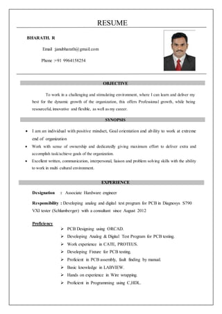RESUME
BHARATH. R
Email :janubharath@gmail.com
Phone :+91 9964158254
OBJECTIVE
To work in a challenging and stimulating environment, where I can learn and deliver my
best for the dynamic growth of the organization, this offers Professional growth, while being
resourceful, innovative and flexible, as well as my career.
SYNOPSIS
 I am an individual with positive mindset, Goal orientation and ability to work at extreme
end of organization
 Work with sense of ownership and dedicatedly giving maximum effort to deliver extra and
accomplish task/achieve goals of the organization.
 Excellent written, communication, interpersonal, liaison and problem solving skills with the ability
to work in multi cultural environment.
EXPERIENCE
Designation : Associate Hardware engineer
Responsibility : Developing analog and digital test program for PCB in Diagnosys S790
VXI tester (Schlumberger) with a consultant since August 2012
Proficiency
 PCB Designing using ORCAD.
 Developing Analog & Digital Test Program for PCB testing.
 Work experience in CATE, PROTEUS.
 Developing Fixture for PCB testing.
 Proficient in PCB assembly, fault finding by manual.
 Basic knowledge in LABVIEW.
 Hands on experience in Wire wrapping.
 Proficient in Programming using C,HDL.
 
