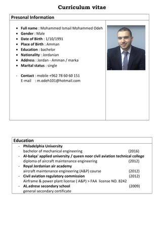 Curriculum vitae
Presonal Information
• Full name : Mohammed Ismail Mohammed Odeh
• Gender : Male
• Date of Birth : 1/10/1991
• Place of Birth : Amman
• Education : bachelor
• Nationality : Jordanian
• Address : Jordan - Amman / marka
• Marital status : single
- Contact : mobile +962 78 60 60 151
E-mail : m.odeh101@hotmail.com
Education
- Philadelphia University
bachelor of mechanical engineering (2016)
- Al-balqa' applied university / queen noor civil aviation technical college
diploma of aircraft maintenance engineering (2012)
- Royal Jordanian air academy
aircraft maintenance engineering (A&P) course (2012)
- Civil aviation regulatory commission (2012)
Airframe & power plant license ( A&P) > FAA license NO. 8242
- AL.edrese secondary school (2009)
general secondary certificate
 