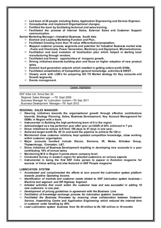  Led team of 20 people including Sales, Application Engineering and Service Engineer.
 Conceptualise and implement Organisational changes.
 Fortified the team by facilitating technical and sales training.
 Facilitated the process of Internal Sales, External Sales and Customer Support
communication.
Senior Marketing Manager—Industrial Business, South Asia
 Evolved and Leading Marketing Function and Plan.
 Facilitated Creating more than 10 value differentiation/proposition.
 Mapped customer process, segments and potential for Industrial Business market wise
–Fuels and Chemicals, Power Generation, Machinery and Equipment, Microelectronics.
 Facilitation and lead evolution of localization plan which helped in starting local
manufacturing through vendors.
 Facilitated and firmed opportunities of Inorganic growth .
 Driving initiatives towards building plan and focus on higher adaption of new product
sales.
 Evolved lead generation network which resulted in getting orders worth $100k.
 Facilitated consolidation of Competition general knowledge, activities & SWOT .
 Closely work with LOB’s for preparing GO TO Market strategy for Key accounts and
Growth segments.
 Events management.
Career Highlights
SKF India Ltd, Since Dec 93
. Regional Sales Manager ----Till Sept 2009
. Business Manager for Lubrication system---Till Sep 2011
. Business Development Manager—Till April 2012
REGIONAL SALES MANAGER:
 Steering initiatives towards the organisational growth through effective contributions
towards, Strategy Planning, Sales, Business Development, Key Account Management for
OEMs in Region with a team.
 Instrumental in Building the high performing team of 5 in the region
 Acknowledged as a top performer year after year as CAGR of 24% achieved in 7 yrs.
 Drove initiatives to reduce A.R from 100 days to 47 days in one year.
 Achieved target worth Rs. 85 Cr and build the pipeline to achieve Rs 120 cr
 Maintained close customer relations, kept updated competition knowledge, close working
within customer organisation
 Major accounts handled include Elecon, Siemens, IR, Metso, Kirloskar Group,
Thyssenkrupp, Crompton, L&T.
 Drove initiatives of Business Development resulting in developing new accounts in a year
contributing 10% of annual sales.
 Maintaining M.S in Region 5 points above company level.
 Conducted Survey in western region for selected customers on various aspects
 Instrumental in being the first SKF India person to appear in Evolution magazine for
success in Value selling and also featured in SKF People magazine
LUBRICATION SYSTEM
 Accelerated and complimented the efforts to turn around the Lubrication system platform
towards positive Operating Income.
 Identification of markets and customer needs related to SKF lubrication system business---
Machine tool segment and Off Highway Segment
 Initiated activities that could widen the customer base and was successful in adding 10
new customers in one year.
 Development of pricing guidelines in agreement with the Business Line
 Facilitation of knowledge exchange process for lubrication systems business
 Facilitated the Business Processes by ensuring close collaboration between Customer
Service, Assembling Centre and Application Engineering which reduced the internal time
in customer order handling by 50%
 Lead Lubrication system business from Rs 65 million to Rs 100 million in 18 months
 