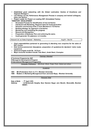  Established good networking with the Global Lubrication Centres of Excellence and
Segment Manager’s
 Led Rolling out the Performance Management Process in company and trained colleagues,
peers and seniors.
 Project Leader for Project on Loading SKF Ahmadabad Factory
TERRITORY DEVELOPMENT
 Developed Process for Identification of new territories
 Interfaced with Marketing, Regional sales for leads generation
 Selection and training of the 4 Team Members in Territories
 Building strategy for approach in territories
 Monitoring and controlling the progress
 Reward and Recognition
 Preparation of Business Plan and achieving the same.
 Could generate 10 customers in 4 months
Mukand Ltd. as Sales Engineer - Marketing Aug’91 - Dec’93
 Chief responsibilities pertained to generating & attending new enquiries for the sales of
EOT Cranes
 Held techno-commercial discussions; preparation of quotations for standard / tailor made
equipment.
 Achieved targets worth Rs. 10 Crore
 Major accounts handled include Tata Steel, Jindal Steel, Crompton
Trainings Attended
# Technical Programs by SKF
# Managerial Development Program
# International Management Programme
Computer Proficiency: MS-Excel, Word, Power Point, Siebel and others
Academia
1991 BE (Production) from V.J.T.I—Mumbai University
1998 Masters in Marketing Management from Jamnalal Bajaj - Mumbai University
Personal Vitae
Date of Birth : 7th April 1970
Address : A/102,Sainath Heights, Near Neelam Nagar Jain Mandir, Mulund(E), Mumbai
400081.
 