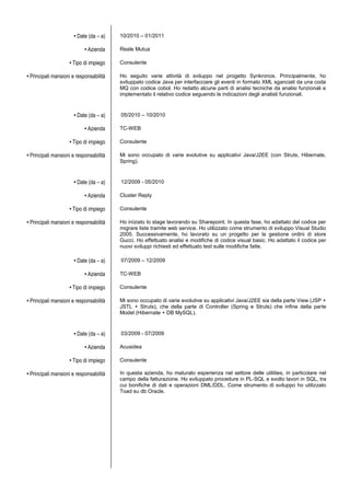 • Date (da – a) 10/2010 – 01/2011
• Azienda Reale Mutua
• Tipo di impiego Consulente
• Principali mansioni e responsabilità Ho seguito varie attività di sviluppo nel progetto Synkronos. Principalmente, ho
sviluppato codice Java per interfacciare gli eventi in formato XML sganciati da una coda
MQ con codice cobol. Ho redatto alcune parti di analisi tecniche da analisi funzionali e
implementato il relativo codice seguendo le indicazioni degli analisti funzionali.
• Date (da – a) 05/2010 – 10/2010
• Azienda TC-WEB
• Tipo di impiego Consulente
• Principali mansioni e responsabilità Mi sono occupato di varie evolutive su applicativi Java/J2EE (con Struts, Hibernate,
Spring).
• Date (da – a) 12/2009 - 05/2010
• Azienda Cluster Reply
• Tipo di impiego Consulente
• Principali mansioni e responsabilità Ho iniziato lo stage lavorando su Sharepoint. In questa fase, ho adattato del codice per
migrare liste tramite web service. Ho utilizzato come strumento di sviluppo Visual Studio
2005. Successivamente, ho lavorato su un progetto per la gestione ordini di store
Gucci. Ho effettuato analisi e modifiche di codice visual basic. Ho adattato il codice per
nuovi sviluppi richiesti ed effettuato test sulle modifiche fatte.
• Date (da – a) 07/2009 – 12/2009
• Azienda TC-WEB
• Tipo di impiego Consulente
• Principali mansioni e responsabilità Mi sono occupato di varie evolutive su applicativi Java/J2EE sia della parte View (JSP +
JSTL + Struts), che della parte di Controller (Spring e Struts) che infine della parte
Model (Hibernate + DB MySQL).
• Date (da – a) 03/2009 - 07/2009
• Azienda Acusidea
• Tipo di impiego Consulente
• Principali mansioni e responsabilità In questa azienda, ho maturato esperienza nel settore delle utilities, in particolare nel
campo della fatturazione. Ho sviluppato procedure in PL-SQL e svolto lavori in SQL, tra
cui bonifiche di dati e operazioni DML/DDL. Come strumento di sviluppo ho utilizzato
Toad su db Oracle.
 