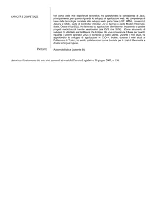 CAPACITÀ E COMPETENZE Nel corso delle mie esperienze lavorative, ho approfondito la conoscenza di Java,
principalmente, per quanto riguarda lo sviluppo di applicazioni web. Ho competenze di
base delle tecnologie correlate allo sviluppo web: parte View (JSP, HTML, Javascript,
JQuery e CSS), parte di Controller (Struts2, Jsf e Spring) e parte Model (Hibernate,
Ibatis, Oracle e MySQL). Ho lavorato su applicazioni client/server, imparando a gestire
progetti medio/piccoli tramite versionatori (sia CVS che SVN). Come strumento di
sviluppo ho utilizzato sia NetBeans che Eclipse. Ho una conoscenza di base per quanto
riguarda i sistemi operativi Linux e Windows a livello utente. Durante i miei studi, ho
approfondito lo sviluppo di applicazioni in CC++. Inoltre, durante i miei studi al
Politecnico di Torino, ho svolto collaborazioni come borsista per i corsi di Geometria e
Analisi in lingua inglese.
PATENTE Automobilistica (patente B)
Autorizzo il trattamento dei miei dati personali ai sensi del Decreto Legislativo 30 giugno 2003, n. 196.
 