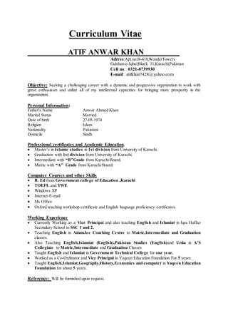 Curriculum Vitae
ATIF ANWAR KHAN
Adress:Apt.no.B-410,WonderTowers
Gulshan-e-Iqbal,Block 11,Karachi,Pakistan
Cell no: 0321-8739930
E-mail: atifkhan7428@yahoo.com
Objective: Seeking a challenging career with a dynamic and progressive organization to work with
great enthusiasm and utilize all of my intellectual capacities for bringing more prosperity in the
organization.
Personal Information:
Father's Name Anwar Ahmed Khan
Marital Status Married
Date of birth 27-05-1974
Religion Islam
Nationality Pakistani
Domicile Sindh
Professional certificates and Academic Education.
 Master’s in Islamic studies in 1st division from University of Karachi.
 Graduation with 1st division from University of Karachi.
 Intermediate with “B”Grade from Karachi Board.
 Matric with “A” Grade from Karachi Board.
Computer Courses and other Skills
 B. Ed from Government college of Education ,Karachi
 TOEFL and TWE
 Windows XP
 Internet-E-mail
 Ms Office
 Oxford teaching workshop certificate and English language proficiency certificates.
Working Experience
 Currently Working as a Vice Principal and also teaching English and Islamiat in Iqra Huffaz
Secondary School to SSC 1 and 2.
 Teaching English in AdamJee Coaching Centre to Matric,Intermediate and Graduation
classes.
 Also Teaching English,Islamiat (English),Pakistan Studies (English)and Urdu in A’S
Collegiate to Matric,Intermediate and Graduation Classes
 Taught English and Islamiat in Government Technical College for one year.
 Worked as a Co-Ordinator and Vice Principal in Yaqeen Education Foundation For 5 years.
 Taught English,Islamiat,Geography,History,Economics and computer in Yaqeen Education
Foundation for about 5 years.
Reference: Will be furnished upon request.
 