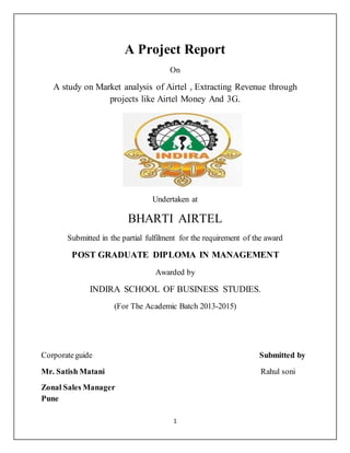 1
A Project Report
On
A study on Market analysis of Airtel , Extracting Revenue through
projects like Airtel Money And 3G.
Undertaken at
BHARTI AIRTEL
Submitted in the partial fulfilment for the requirement of the award
POST GRADUATE DIPLOMA IN MANAGEMENT
Awarded by
INDIRA SCHOOL OF BUSINESS STUDIES.
(For The Academic Batch 2013-2015)
Corporateguide Submitted by
Mr. Satish Matani Rahul soni
Zonal Sales Manager
Pune
 