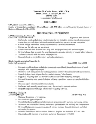 Yasemin M. Celebi Exner, MSA, CPA 
15025 Ashton Ln. Lockport, IL 60441 
630-995-1600 
yaseminexner@yahoo.com 
EDUCATION 
CPA, (2014, license#065.044136). 
Master of Science in Accountancy, (Dean’s Honors with 3.95 GPA) Loyola University Graduate School of 
Business, Chicago, IL (May, 2010). 
PROFESSIONAL EXPERIENCE 
LBP Manufacturing, Inc.-Cicero, IL 
Senior Staff Accountant-Contract September 2014- Current 
· Perform the month-end closing, which includes but not limited to, posting payroll, intercompany 
transactions, accrual, depreciation and amortization of fixed assets for several companies. 
· Convert foreign subsidiaries’ financial statements to US financial statements. 
· Prepare and file sales and use tax returns. 
· Reconcile several bank accounts on a daily basis and prepare daily cash and sales reports. 
· Review balance sheet accounts for several companies, ensuring integrity of general ledger balances. 
· Assist the controller with the annual budget process. 
· Reconcile book-to-physical inventory and make adjustments. 
Illinois Hospital Association-Naperville, IL 
Senior Staff Accountant August 2012- May 2, 2014 
· Prepared monthly and year-end closing entries and consolidated financial statements of board 
meetings, with supporting analysis. 
· Monitored cash management and banking; prepared cash flow forecasts and bank reconciliations. 
· Recorded, depreciated, disposed and reconciled company’s fixed assets. 
· Supported budgeting team and provided technical support for budgeting managers. 
· Prepared bimonthly state, quarterly federal lobbying expenditure reports, prepared and filed tax 
returns. 
· Provided report for metrics and business trends. 
· Performed audit work by preparing necessary documents for external auditors. 
· Helped to implement the budget into the new budgeting software. 
Pai Holding-Chicago, IL 
Accounting Manager July 2010-July 2012 
· Managed department of two people. 
· Processed and approved payroll. 
· Compiled and analyzed financial information to prepare monthly and year-end closing entries. 
· Monitored and reviewed accounting and related system reports for accuracy and completeness. 
· Reviewed budget, revenue, expense, payroll entries, invoices, financial statements and other 
accounting documents. 
· Prepared financial data and documents for the tax preparer and processed W-2 and 1099. 
· Prevented double payment of an invoice and saved the company $100,000. 
 