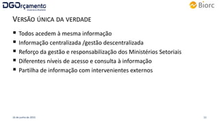 VERSÃO ÚNICA DA VERDADE
 Todos acedem à mesma informação
 Informação centralizada /gestão descentralizada
 Reforço da gestão e responsabilização dos Ministérios Setoriais
 Diferentes níveis de acesso e consulta à informação
 Partilha de informação com intervenientes externos
16 de junho de 2015 12
 
