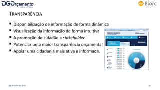 TRANSPARÊNCIA
 Disponibilização de informação de forma dinâmica
 Visualização da informação de forma intuitiva
 A promoção do cidadão a stakeholder
 Potenciar uma maior transparência orçamental
 Apoiar uma cidadania mais ativa e informada.
16 de junho de 2015 16
 