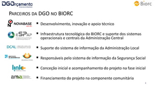 PARCEIROS DA DGO NO BIORC
 Desenvolvimento, inovação e apoio técnico
 Infraestrutura tecnológica do BIORC e suporte dos sistemas
operacionais e centrais da Administração Central
 Suporte do sistema de informação da Administração Local
 Responsáveis pelo sistema de informação da Segurança Social
 Conceção inicial e acompanhamento do projeto na fase inicial
 Financiamento do projeto na componente comunitária
16 de junho de 2015 4
 