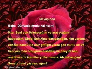 GAMZE GÜLŞEN
50 yaşında
Baba :Dünyada mutlu kal kızım!
Kızı :Seni çok özleyeceğim ve arayacağım
babacığım. Şimdi ben kime danışacağım, kim yardım
edecek bana? Ne olur gittiğin yerde çok mutlu ol! Ve
hep yanımda olduğunu hissettir, ne bileyim ben,
arada sırada işaretler yolla mesela. Ah babacığım!
Sensiz nasıl yaşayacağım?
 