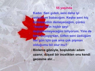 55 yaşında
Kadın :Sen gideli, seni daha iyi
anlıyorum babacığım. Keşke seni hiç
üzmeseydim demeyeceğim, çünkü
“keşke”lerin hiçbir şeyi
değiştiremeyeceğini biliyorum. Yine de
beni duyuyorsan, lütfen seni üzdüğüm
her gün için çok ama çok pişman
olduğumu bil olur mu?
Binlerce gözüyle, boşluktaki adam
uzanır, düşsel bir incelikten onu kendi
gecesine alır...
 