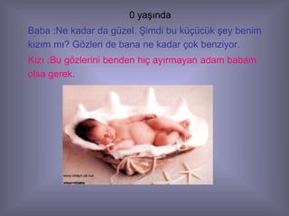 0 yaşında
Baba :Ne kadar da güzel. Şimdi bu küçücük şey benim
kızım mı? Gözleri de bana ne kadar çok benziyor.
Kızı :Bu gözlerini benden hiç ayırmayan adam babam
olsa gerek.
 