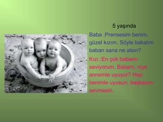 5 yaşında
Baba :Prensesim benim,
güzel kızım. Söyle bakalım
baban sana ne alsın?
Kızı :En çok babamı
seviyorum. Babam, niye
annemle uyuyor? Hep
benimle uyusun, başkasını
sevmesin.
 