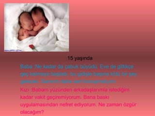 15 yaşında
Baba :Ne kadar da çabuk büyüdü. Eve de gittikçe
geç kalmaya başladı, bu gidişle başına kötü bir şey
gelecek. Sanırım daha sert konuşmalıyım.
Kızı :Babam yüzünden arkadaşlarımla istediğim
kadar vakit geçiremiyorum. Bana baskı
uygulamasından nefret ediyorum. Ne zaman özgür
olacağım?
 